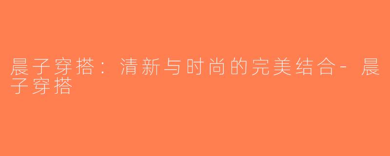 晨子穿搭：清新与时尚的完美结合-晨子穿搭