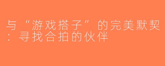 与“游戏搭子”的完美默契：寻找合拍的伙伴
