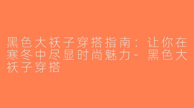黑色大袄子穿搭指南：让你在寒冬中尽显时尚魅力-黑色大袄子穿搭
