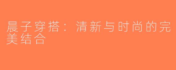 晨子穿搭：清新与时尚的完美结合