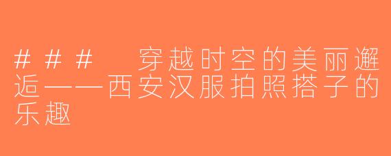 ### 穿越时空的美丽邂逅——西安汉服拍照搭子的乐趣