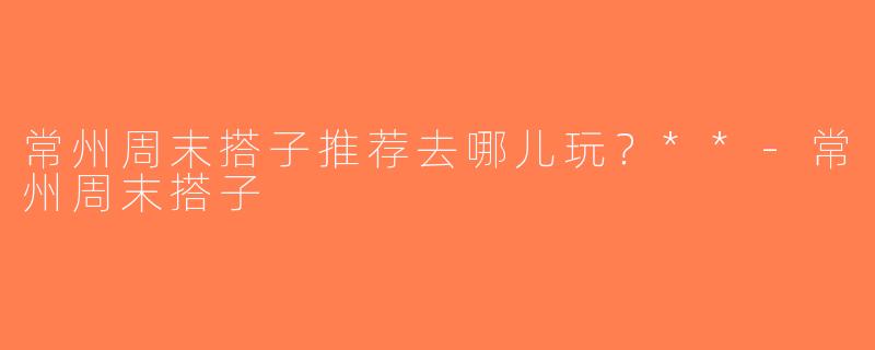 常州周末搭子推荐去哪儿玩？**-常州周末搭子