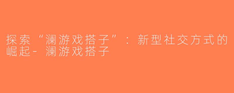 探索“澜游戏搭子”：新型社交方式的崛起-澜游戏搭子