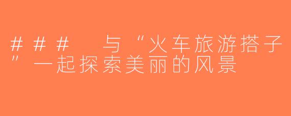### 与“火车旅游搭子”一起探索美丽的风景