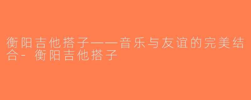衡阳吉他搭子——音乐与友谊的完美结合-衡阳吉他搭子