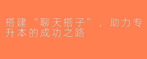搭建“聊天搭子”，助力专升本的成功之路