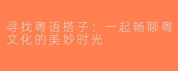 寻找粤语搭子：一起畅聊粤文化的美妙时光