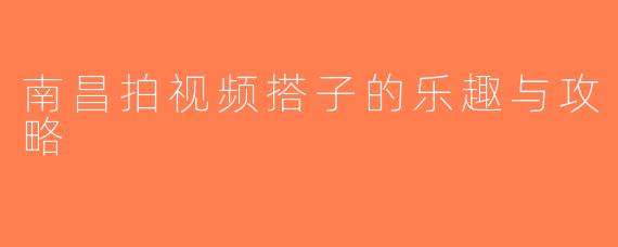 南昌拍视频搭子的乐趣与攻略