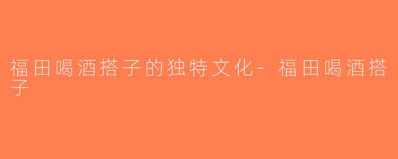 福田喝酒搭子的独特文化-福田喝酒搭子