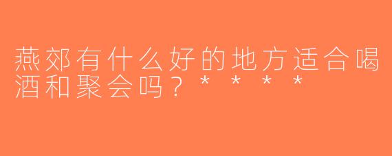 燕郊有什么好的地方适合喝酒和聚会吗？****