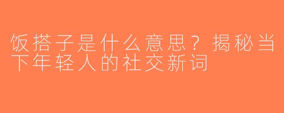 饭搭子是什么意思？揭秘当下年轻人的社交新词