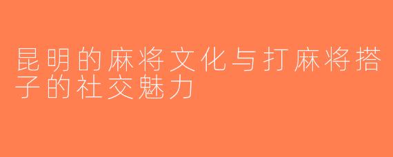 昆明的麻将文化与打麻将搭子的社交魅力