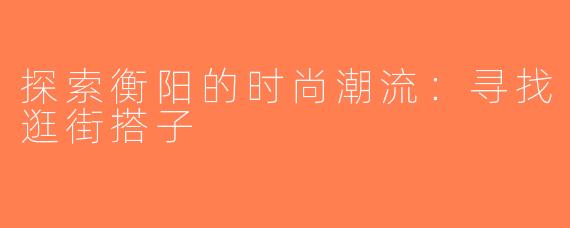 探索衡阳的时尚潮流：寻找逛街搭子