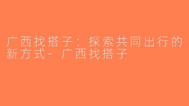 广西找搭子：探索共同出行的新方式-广西找搭子