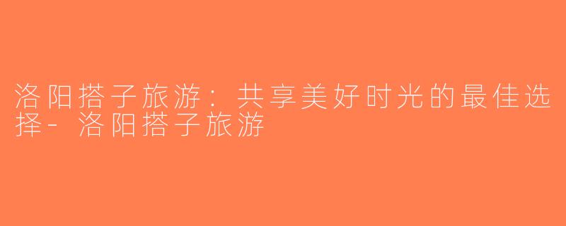 洛阳搭子旅游：共享美好时光的最佳选择-洛阳搭子旅游