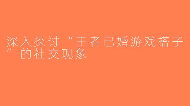 深入探讨“王者已婚游戏搭子”的社交现象