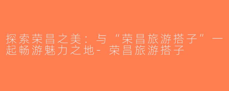探索荣昌之美：与“荣昌旅游搭子”一起畅游魅力之地-荣昌旅游搭子
