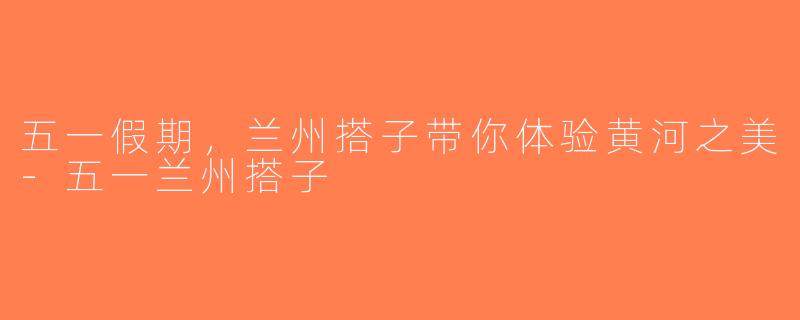 五一假期，兰州搭子带你体验黄河之美-五一兰州搭子