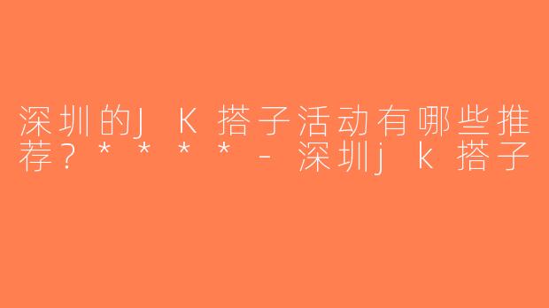 深圳的JK搭子活动有哪些推荐？****-深圳jk搭子