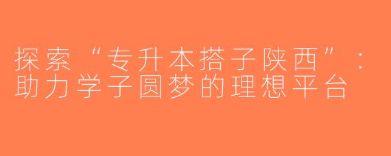 探索“专升本搭子陕西”：助力学子圆梦的理想平台