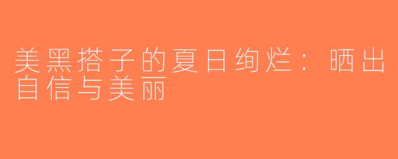 美黑搭子的夏日绚烂：晒出自信与美丽