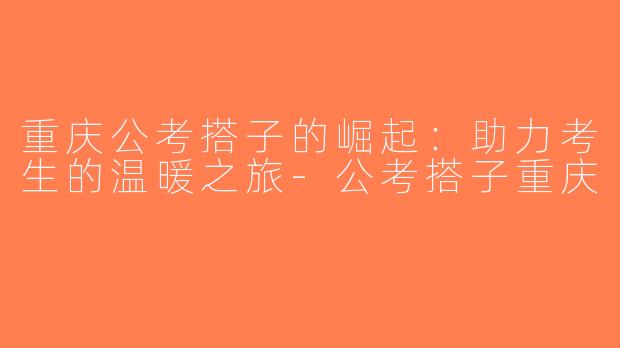 重庆公考搭子的崛起：助力考生的温暖之旅-公考搭子重庆
