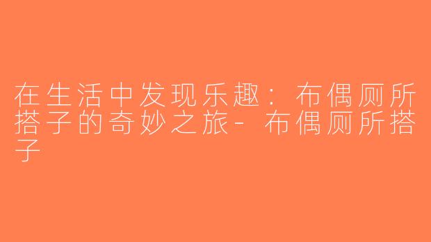 在生活中发现乐趣：布偶厕所搭子的奇妙之旅-布偶厕所搭子