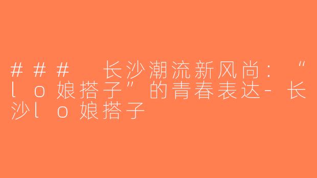 ### 长沙潮流新风尚：“lo娘搭子”的青春表达-长沙lo娘搭子