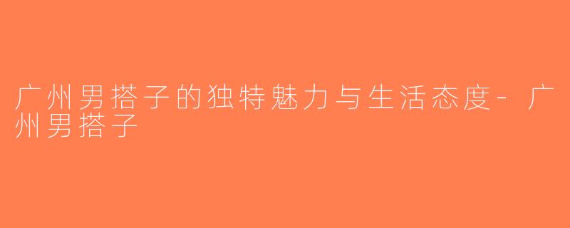 广州男搭子的独特魅力与生活态度-广州男搭子