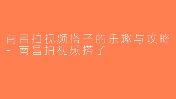 南昌拍视频搭子的乐趣与攻略-南昌拍视频搭子