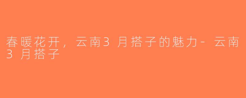 春暖花开，云南3月搭子的魅力-云南3月搭子