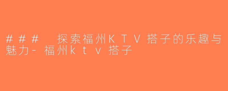 ### 探索福州KTV搭子的乐趣与魅力-福州ktv搭子