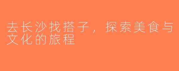 去长沙找搭子，探索美食与文化的旅程