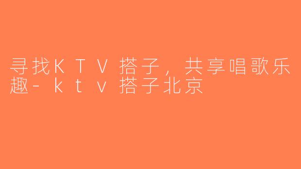 寻找KTV搭子，共享唱歌乐趣-ktv搭子北京