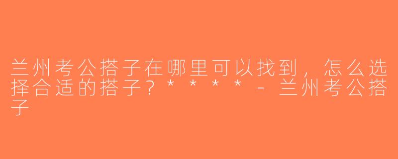 兰州考公搭子在哪里可以找到，怎么选择合适的搭子？****-兰州考公搭子