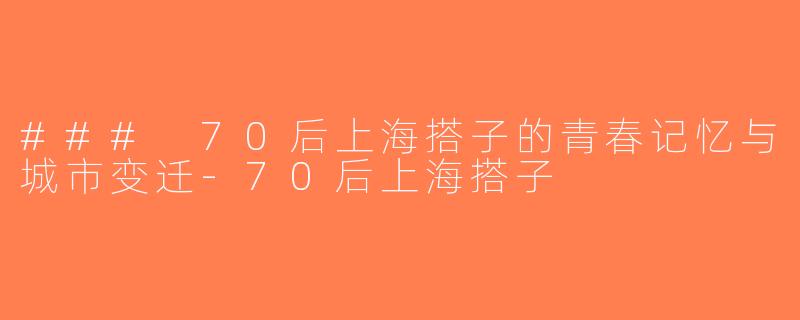 ### 70后上海搭子的青春记忆与城市变迁-70后上海搭子