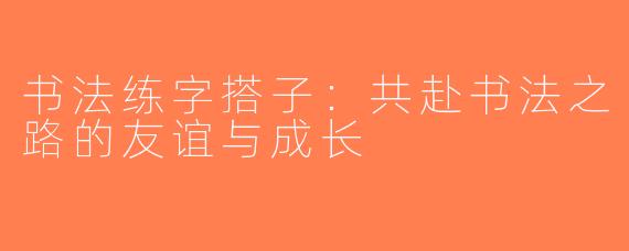书法练字搭子：共赴书法之路的友谊与成长