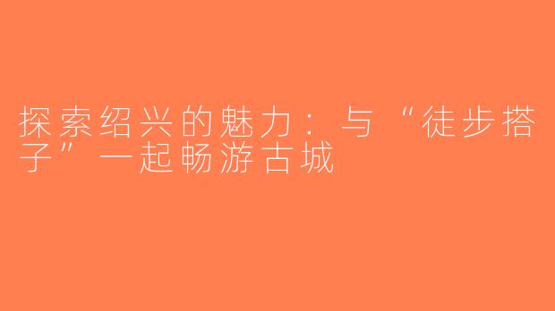 探索绍兴的魅力：与“徒步搭子”一起畅游古城