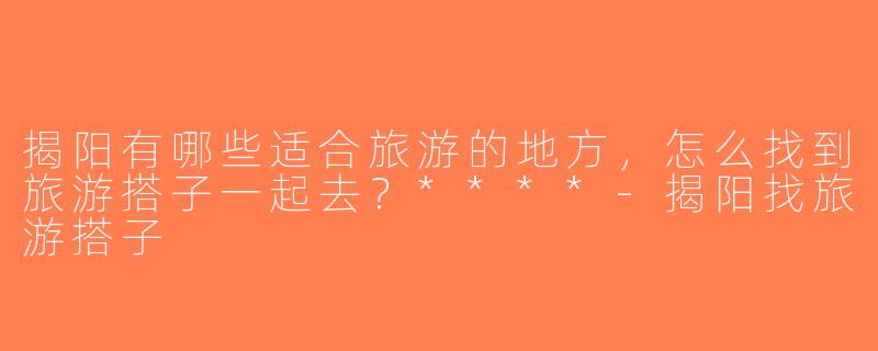 揭阳有哪些适合旅游的地方，怎么找到旅游搭子一起去？****-揭阳找旅游搭子