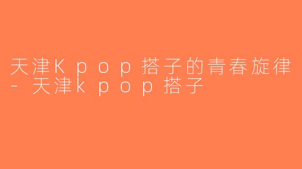 天津Kpop搭子的青春旋律-天津kpop搭子