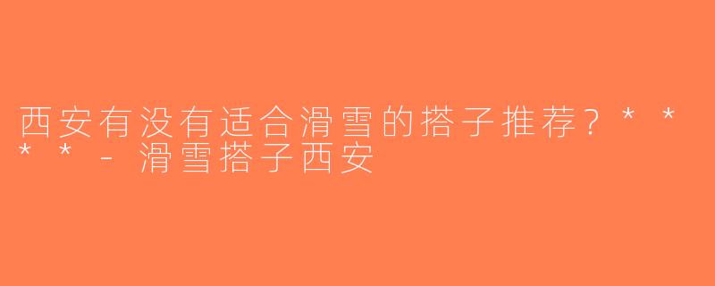 西安有没有适合滑雪的搭子推荐？****-滑雪搭子西安
