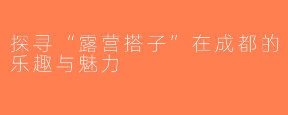 探寻“露营搭子”在成都的乐趣与魅力