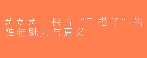 ### 探寻“T搭子”的独特魅力与意义