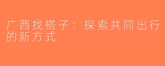 广西找搭子：探索共同出行的新方式