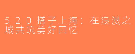520搭子上海：在浪漫之城共筑美好回忆