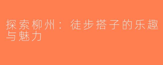 探索柳州：徒步搭子的乐趣与魅力