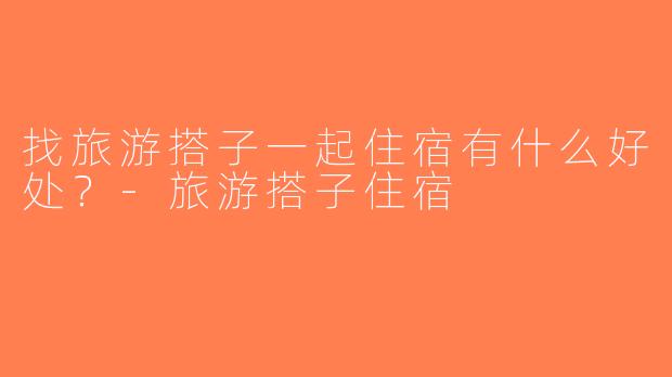 找旅游搭子一起住宿有什么好处？-旅游搭子住宿