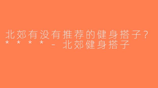 北郊有没有推荐的健身搭子？****-北郊健身搭子