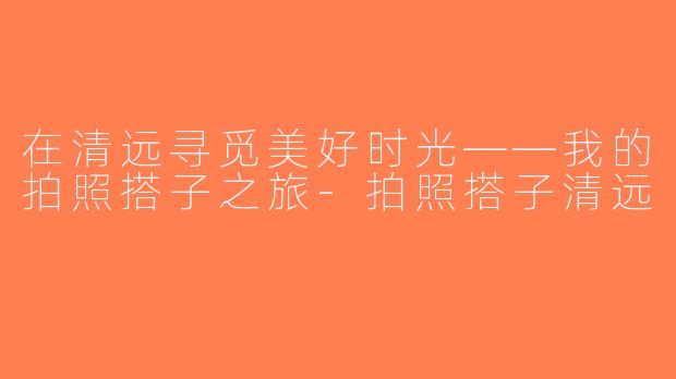 在清远寻觅美好时光——我的拍照搭子之旅-拍照搭子清远
