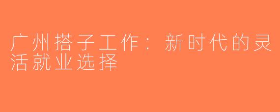 广州搭子工作：新时代的灵活就业选择